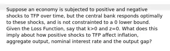 Suppose an economy is subjected to positive and negative shocks to TFP over time, but the central bank responds optimally to these shocks, and is not constrainted to a 0 lower bound. Given the Loss Function, say that k>0 and z=0. What does this imply about how positive shocks to TFP affect inflation, aggregate output, nominal interest rate and the output gap?