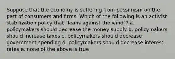 Suppose that the economy is suffering from pessimism on the part of consumers and firms. Which of the following is an activist stabilization policy that "leans against the wind"? a. policymakers should decrease the money supply b. policymakers should increase taxes c. policymakers should decrease government spending d. policymakers should decrease interest rates e. none of the above is true