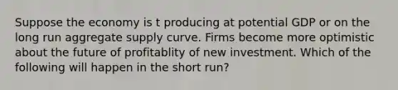 Suppose the economy is t producing at potential GDP or on the long run aggregate supply curve. Firms become more optimistic about the future of profitablity of new investment. Which of the following will happen in the short run?