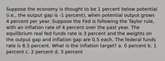 Suppose the economy is thought to be 1 percent below potential (i.e., the output gap is -1 percent), when potential output grows 4 percent per year. Suppose the Fed is following the Taylor rule, with an inflation rate of 4 percent over the past year. The equilibrium real fed funds rate is 3 percent and the weights on the output gap and inflation gap are 0.5 each. The federal funds rate is 8.5 percent. What is the inflation target? a. 0 percent b. 1 percent c. 2 percent d. 3 percent