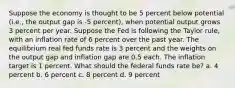 Suppose the economy is thought to be 5 percent below potential (i.e., the output gap is -5 percent), when potential output grows 3 percent per year. Suppose the Fed is following the Taylor rule, with an inflation rate of 6 percent over the past year. The equilibrium real fed funds rate is 3 percent and the weights on the output gap and inflation gap are 0.5 each. The inflation target is 1 percent. What should the federal funds rate be? a. 4 percent b. 6 percent c. 8 percent d. 9 percent