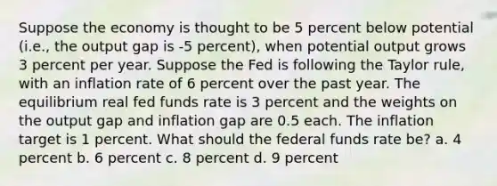 Suppose the economy is thought to be 5 percent below potential (i.e., the output gap is -5 percent), when potential output grows 3 percent per year. Suppose the Fed is following the Taylor rule, with an inflation rate of 6 percent over the past year. The equilibrium real fed funds rate is 3 percent and the weights on the output gap and inflation gap are 0.5 each. The inflation target is 1 percent. What should the federal funds rate be? a. 4 percent b. 6 percent c. 8 percent d. 9 percent