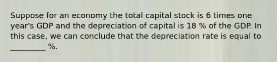 Suppose for an economy the total capital stock is 6 times one year's GDP and the depreciation of capital is 18 % of the GDP. In this case, we can conclude that the depreciation rate is equal to _________ %.