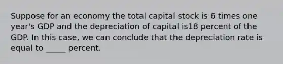 Suppose for an economy the total capital stock is 6 times one year's GDP and the depreciation of capital is18 percent of the GDP. In this case, we can conclude that the depreciation rate is equal to _____ percent.