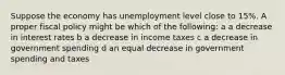 Suppose the economy has unemployment level close to 15%. A proper fiscal policy might be which of the following: a a decrease in interest rates b a decrease in income taxes c a decrease in government spending d an equal decrease in government spending and taxes