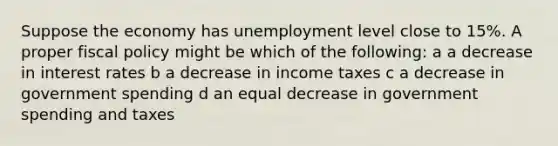 Suppose the economy has unemployment level close to 15%. A proper <a href='https://www.questionai.com/knowledge/kPTgdbKdvz-fiscal-policy' class='anchor-knowledge'>fiscal policy</a> might be which of the following: a a decrease in interest rates b a decrease in income taxes c a decrease in government spending d an equal decrease in government spending and taxes