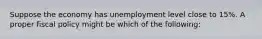 Suppose the economy has unemployment level close to 15%. A proper fiscal policy might be which of the following: