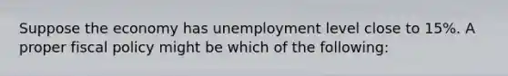 Suppose the economy has unemployment level close to 15%. A proper fiscal policy might be which of the following: