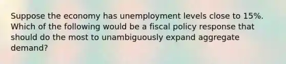 Suppose the economy has unemployment levels close to 15%. Which of the following would be a fiscal policy response that should do the most to unambiguously expand aggregate demand?