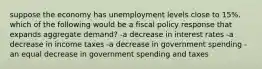 suppose the economy has unemployment levels close to 15%. which of the following would be a fiscal policy response that expands aggregate demand? -a decrease in interest rates -a decrease in income taxes -a decrease in government spending -an equal decrease in government spending and taxes