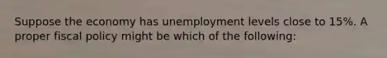 Suppose the economy has unemployment levels close to 15%. A proper fiscal policy might be which of the following: