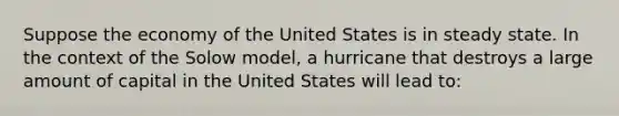 Suppose the economy of the United States is in steady state. In the context of the Solow model, a hurricane that destroys a large amount of capital in the United States will lead to: