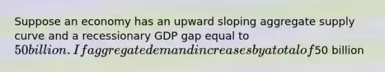 Suppose an economy has an upward sloping aggregate supply curve and a recessionary GDP gap equal to 50 billion. If aggregate demand increases by a total of50 billion