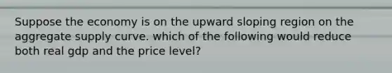 Suppose the economy is on the upward sloping region on the aggregate supply curve. which of the following would reduce both real gdp and the price level?