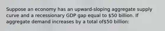 Suppose an economy has an upward-sloping aggregate supply curve and a recessionary GDP gap equal to 50 billion. If aggregate demand increases by a total of50 billion: