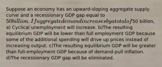 Suppose an economy has an upward-sloping aggregate supply curve and a recessionary GDP gap equal to 50 billion. If aggregate demand increases by a total of50 billion, a) Cyclical unemployment will increase. b)The resulting equilibrium GDP will be lower than full employment GDP because some of the additional spending will drive up prices instead of increasing output. c)The resulting equilibrium GDP will be greater than full-employment GDP because of demand-pull inflation. d)The recessionary GDP gap will be eliminated.