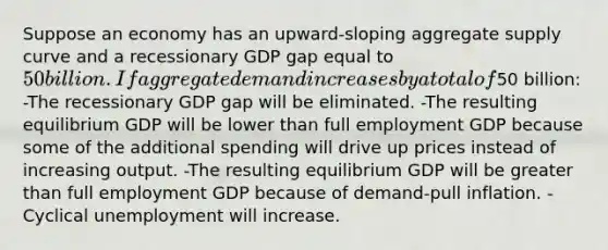 Suppose an economy has an upward-sloping aggregate supply curve and a recessionary GDP gap equal to 50 billion. If aggregate demand increases by a total of50 billion: -The recessionary GDP gap will be eliminated. -The resulting equilibrium GDP will be lower than full employment GDP because some of the additional spending will drive up prices instead of increasing output. -The resulting equilibrium GDP will be greater than full employment GDP because of demand-pull inflation. -Cyclical unemployment will increase.