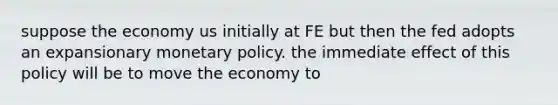 suppose the economy us initially at FE but then the fed adopts an expansionary monetary policy. the immediate effect of this policy will be to move the economy to