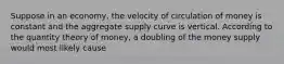 Suppose in an economy, the velocity of circulation of money is constant and the aggregate supply curve is vertical. According to the quantity theory of money, a doubling of the money supply would most likely cause