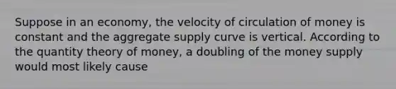 Suppose in an economy, the velocity of circulation of money is constant and the aggregate supply curve is vertical. According to the quantity theory of money, a doubling of the money supply would most likely cause