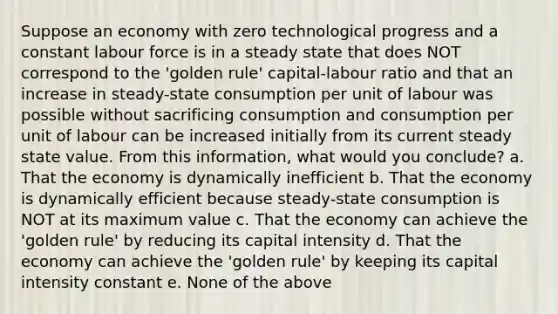 Suppose an economy with zero technological progress and a constant labour force is in a steady state that does NOT correspond to the 'golden rule' capital-labour ratio and that an increase in steady-state consumption per unit of labour was possible without sacrificing consumption and consumption per unit of labour can be increased initially from its current steady state value. From this information, what would you conclude? a. That the economy is dynamically inefficient b. That the economy is dynamically efficient because steady-state consumption is NOT at its maximum value c. That the economy can achieve the 'golden rule' by reducing its capital intensity d. That the economy can achieve the 'golden rule' by keeping its capital intensity constant e. None of the above