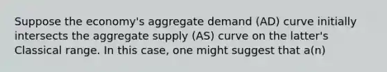 Suppose the economy's aggregate demand (AD) curve initially intersects the aggregate supply (AS) curve on the latter's Classical range. In this case, one might suggest that a(n)