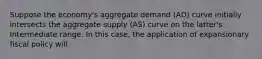 Suppose the economy's aggregate demand (AD) curve initially intersects the aggregate supply (AS) curve on the latter's Intermediate range. In this case, the application of expansionary fiscal policy will