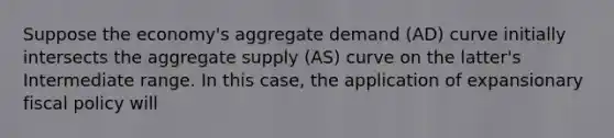 Suppose the economy's aggregate demand (AD) curve initially intersects the aggregate supply (AS) curve on the latter's Intermediate range. In this case, the application of expansionary fiscal policy will