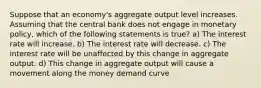 Suppose that an economy's aggregate output level increases. Assuming that the central bank does not engage in monetary policy, which of the following statements is true? a) The interest rate will increase. b) The interest rate will decrease. c) The interest rate will be unaffected by this change in aggregate output. d) This change in aggregate output will cause a movement along the money demand curve