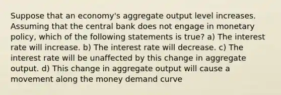 Suppose that an economy's aggregate output level increases. Assuming that the central bank does not engage in monetary policy, which of the following statements is true? a) The interest rate will increase. b) The interest rate will decrease. c) The interest rate will be unaffected by this change in aggregate output. d) This change in aggregate output will cause a movement along the money demand curve