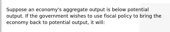 Suppose an economy's aggregate output is below potential output. If the government wishes to use fiscal policy to bring the economy back to potential output, it will: