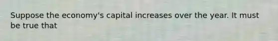 Suppose the economy's capital increases over the year. It must be true that