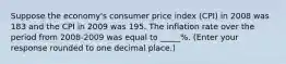 Suppose the​ economy's consumer price index​ (CPI) in 2008 was 183 and the CPI in 2009 was 195. The inflation rate over the period from​ 2008-2009 was equal to _____​%. ​(Enter your response rounded to one decimal​ place.)