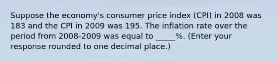 Suppose the​ economy's consumer price index​ (CPI) in 2008 was 183 and the CPI in 2009 was 195. The inflation rate over the period from​ 2008-2009 was equal to _____​%. ​(Enter your response rounded to one decimal​ place.)