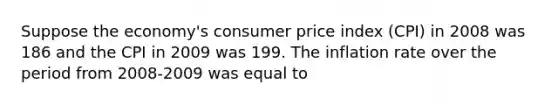 Suppose the​ economy's consumer price index​ (CPI) in 2008 was 186 and the CPI in 2009 was 199. The inflation rate over the period from​ 2008-2009 was equal to