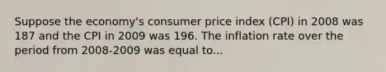 Suppose the economy's consumer price index (CPI) in 2008 was 187 and the CPI in 2009 was 196. The inflation rate over the period from 2008-2009 was equal to...