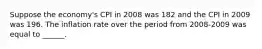 Suppose the economy's CPI in 2008 was 182 and the CPI in 2009 was 196. The inflation rate over the period from 2008-2009 was equal to ______.