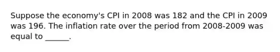 Suppose the economy's CPI in 2008 was 182 and the CPI in 2009 was 196. The inflation rate over the period from 2008-2009 was equal to ______.