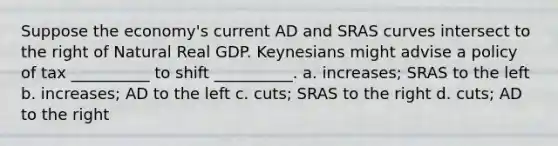 Suppose the economy's current AD and SRAS curves intersect to the right of Natural Real GDP. Keynesians might advise a policy of tax __________ to shift __________. a. increases; SRAS to the left b. increases; AD to the left c. cuts; SRAS to the right d. cuts; AD to the right