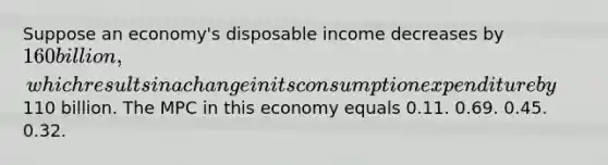 Suppose an economy's disposable income decreases by 160 billion, which results in a change in its consumption expenditure by110 billion. The MPC in this economy equals 0.11. 0.69. 0.45. 0.32.