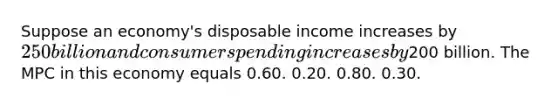 Suppose an economy's disposable income increases by 250 billion and consumer spending increases by200 billion. The MPC in this economy equals 0.60. 0.20. 0.80. 0.30.