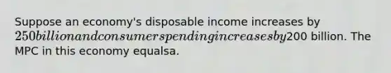 Suppose an economy's disposable income increases by 250 billion and consumer spending increases by200 billion. The MPC in this economy equalsa.