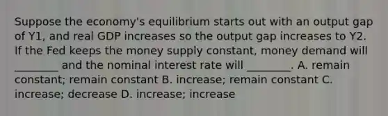 Suppose the​ economy's equilibrium starts out with an output gap of Y1​, and real GDP increases so the output gap increases to Y2. If the Fed keeps the money supply​ constant, money demand will​ ________ and the nominal interest rate will​ ________. A. remain​ constant; remain constant B. ​increase; remain constant C. ​increase; decrease D. ​increase; increase