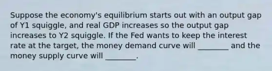 Suppose the​ economy's equilibrium starts out with an output gap of Y1​ squiggle, and real GDP increases so the output gap increases to Y2 squiggle. If the Fed wants to keep the interest rate at the​ target, the money demand curve will​ ________ and the money supply curve will​ ________.