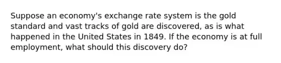 Suppose an​ economy's exchange rate system is the gold standard and vast tracks of gold are​ discovered, as is what happened in the United States in 1849. If the economy is at full​ employment, what should this discovery​ do?