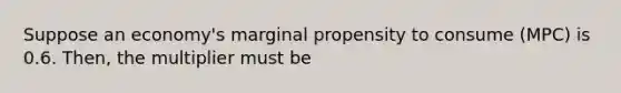 Suppose an economy's marginal propensity to consume (MPC) is 0.6. Then, the multiplier must be