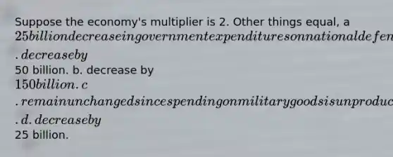 Suppose the economy's multiplier is 2. Other things equal, a 25 billion decrease in government expenditures on national defense will cause equilibrium GDP to a. decrease by50 billion. b. decrease by 150 billion. c. remain unchanged since spending on military goods is unproductive and usually wasteful. d. decrease by25 billion.