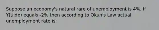 Suppose an economy's natural rare of unemployment is 4%. If Y(tilde) equals -2% then according to Okun's Law actual <a href='https://www.questionai.com/knowledge/kh7PJ5HsOk-unemployment-rate' class='anchor-knowledge'>unemployment rate</a> is: