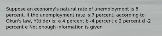 Suppose an economy's natural rate of unemployment is 5 percent. If the <a href='https://www.questionai.com/knowledge/kh7PJ5HsOk-unemployment-rate' class='anchor-knowledge'>unemployment rate</a> is 7 percent, according to Okun's law, Y(tilde) is: a 4 percent b -4 percent c 2 percent d -2 percent e Not enough information is given