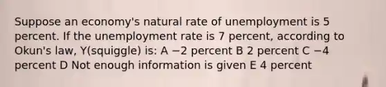 Suppose an economy's natural rate of unemployment is 5 percent. If the unemployment rate is 7 percent, according to Okun's law, Y(squiggle) is: A −2 percent B 2 percent C −4 percent D Not enough information is given E 4 percent